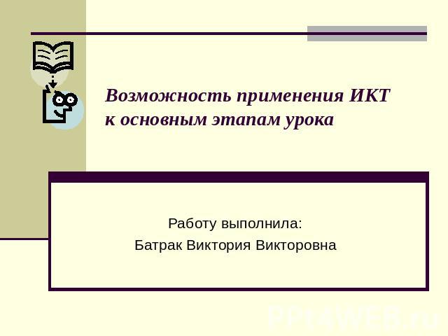 Возможность применения ИКТ к основным этапам урока Работу выполнила: Батрак Виктория Викторовна