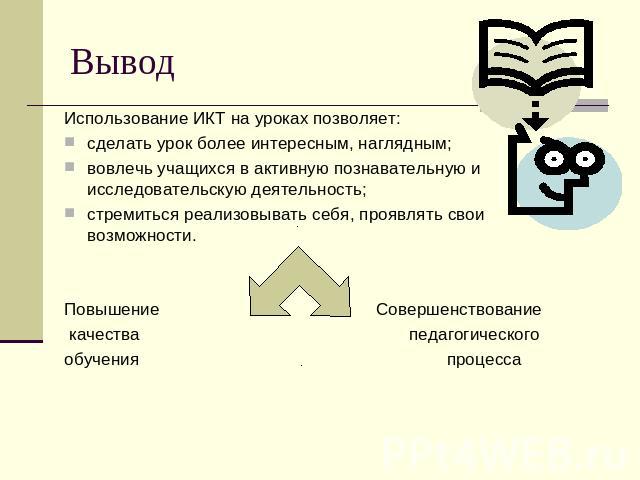 Вывод Использование ИКТ на уроках позволяет: сделать урок более интересным, наглядным; вовлечь учащихся в активную познавательную и исследовательскую деятельность; стремиться реализовывать себя, проявлять свои возможности. Повышение Совершенствовани…