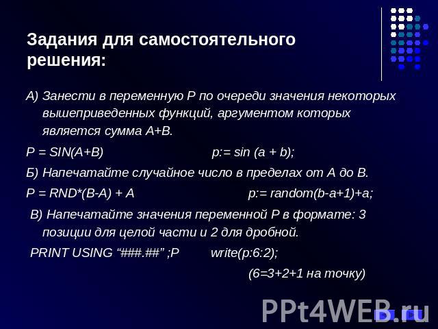 Задания для самостоятельного решения: А) Занести в переменную Р по очереди значения некоторых вышеприведенных функций, аргументом которых является сумма А+В. P = SIN(A+В) p:= sin (a + b); Б) Напечатайте случайное число в пределах от А до В. P = RND*…