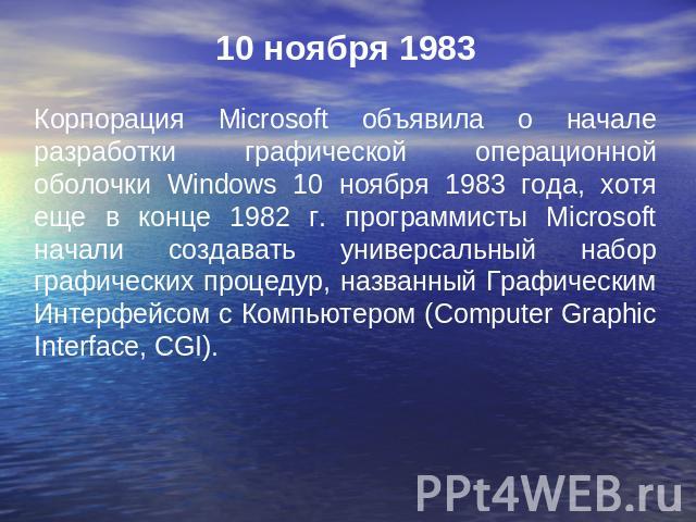 10 ноября 1983 Корпорация Microsoft объявила о начале разработки графической операционной оболочки Windows 10 ноября 1983 года, хотя еще в конце 1982 г. программисты Microsoft начали создавать универсальный набор графических процедур, названный Граф…