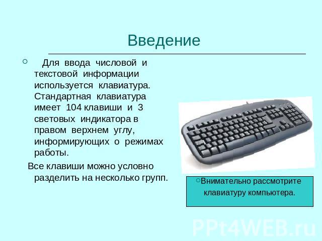 Введение Для ввода числовой и текстовой информации используется клавиатура. Стандартная клавиатура имеет 104 клавиши и 3 световых индикатора в правом верхнем углу, информирующих о режимах работы. Все клавиши можно условно разделить на несколько груп…