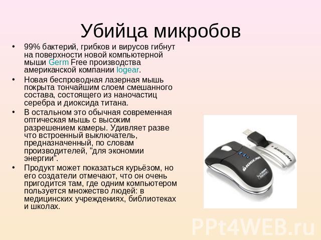 Убийца микробов 99% бактерий, грибков и вирусов гибнут на поверхности новой компьютерной мыши Germ Free производства американской компании Iogear. Новая беспроводная лазерная мышь покрыта тончайшим слоем смешанного состава, состоящего из наночастиц …