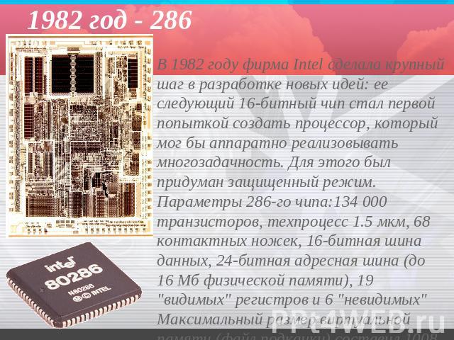 1982 год - 286 В 1982 году фирма Intel сделала крупный шаг в разработке новых идей: ее следующий 16-битный чип стал первой попыткой создать процессор, который мог бы аппаратно реализовывать многозадачность. Для этого был придуман защищенный режим. П…
