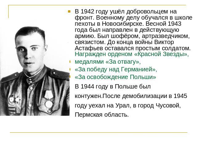В 1942 году ушёл добровольцем на фронт. Военному делу обучался в школе пехоты в Новосибирске. Весной 1943 года был направлен в действующую армию. Был шофёром, артразведчиком, связистом. До конца войны Виктор Астафьев оставался простым солдатом. Нагр…