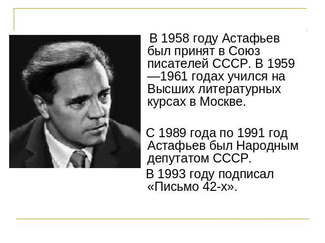 В 1958 году Астафьев был принят в Союз писателей СССР. В 1959—1961 годах учился на Высших литературных курсах в Москве. С 1989 года по 1991 год Астафьев был Народным депутатом СССР. В 1993 году подписал «Письмо 42-х».