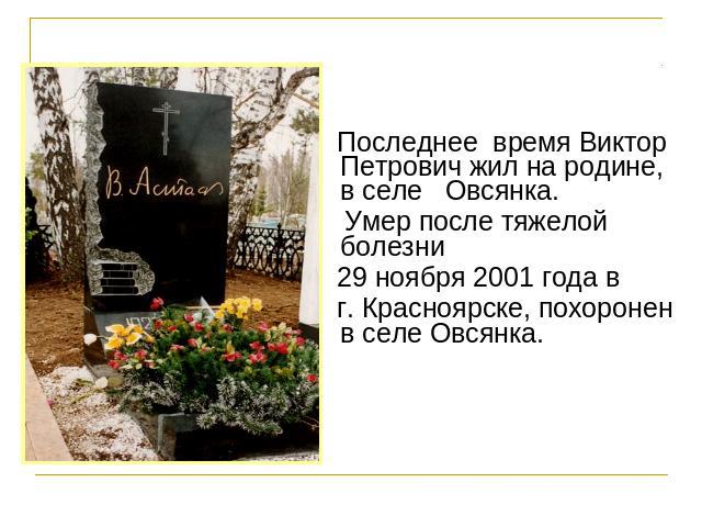 Последнее  время Виктор Петрович жил на родине, в селе   Овсянка. Умер после тяжелой   болезни 29 ноября 2001 года в г. Красноярске, похоронен в селе Овсянка.