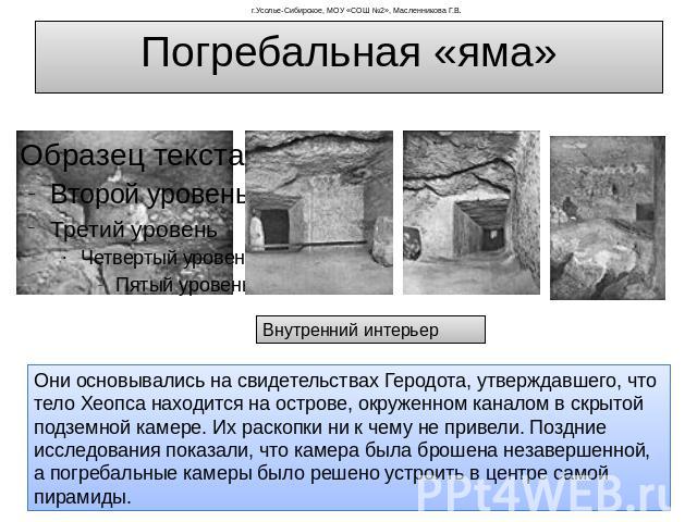 Погребальная «яма» Внутренний интерьер Они основывались на свидетельствах Геродота, утверждавшего, что тело Хеопса находится на острове, окруженном каналом в скрытой подземной камере. Их раскопки ни к чему не привели. Поздние исследования показали, …