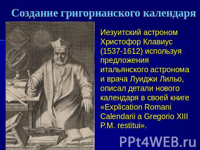 Создание григорианского календаря Иезуитский астроном Христофор Клавиус (1537-1612) используя предложения итальянского астронома и врача Луиджи Лильо, описал детали нового календаря в своей книге «Explication Romani Calendarii a Gregorio XIII P.M. r…