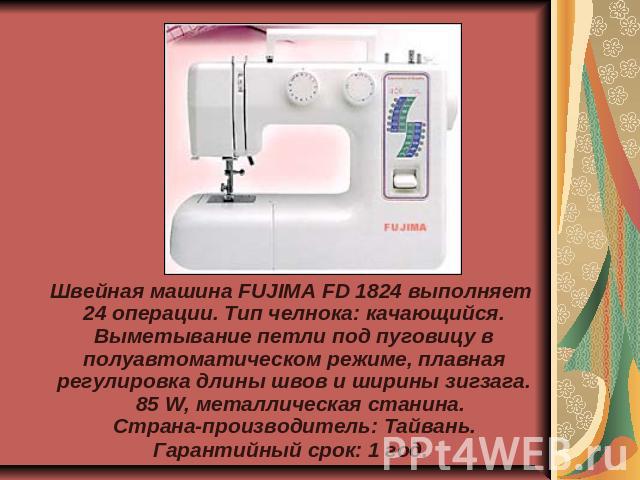 Швейная машина FUJIMA FD 1824 выполняет 24 операции. Тип челнока: качающийся. Выметывание петли под пуговицу в полуавтоматическом режиме, плавная регулировка длины швов и ширины зигзага.  85 W, металлическая станина. Страна-производитель: Тайва…