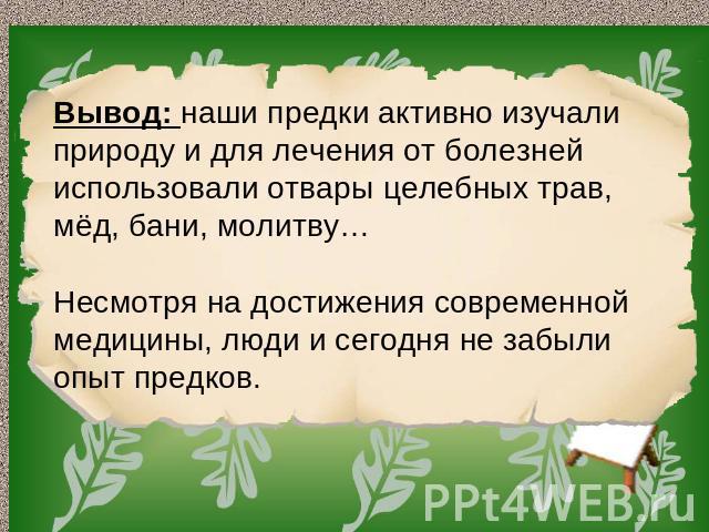 Вывод: наши предки активно изучали природу и для лечения от болезней использовали отвары целебных трав, мёд, бани, молитву… Несмотря на достижения современной медицины, люди и сегодня не забыли опыт предков.