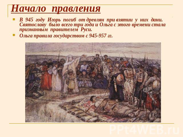 Начало правления В 945 году Игорь погиб от древлян при взятии у них дани. Святославу было всего три года и Ольга с этого времени стала признанным правителем Руси. Ольга правила государством с 945-957 гг.