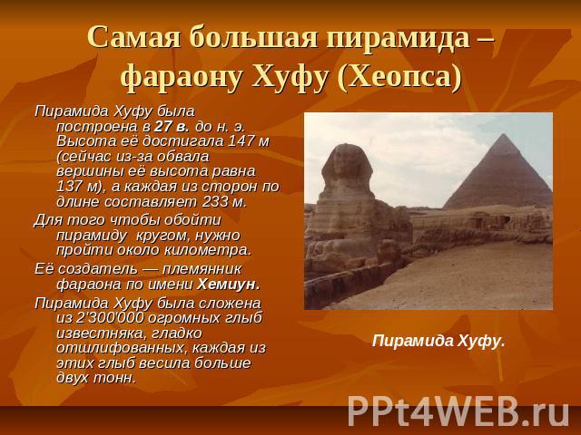 Самая большая пирамида – фараону Хуфу (Хеопса) Пирамида Хуфу была построена в 27 в. до н. э. Высота её достигала 147 м (сейчас из-за обвала вершины её высота равна 137 м), а каждая из сторон по длине составляет 233 м. Для того чтобы обойти пирамиду …