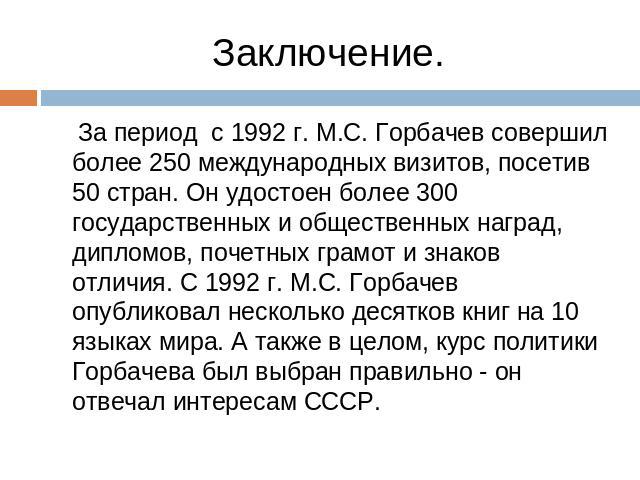 Заключение. За период с 1992 г. М.С. Горбачев совершил более 250 международных визитов, посетив 50 стран. Он удостоен более 300 государственных и общественных наград, дипломов, почетных грамот и знаков отличия. С 1992 г. М.С. Горбачев опубликовал не…