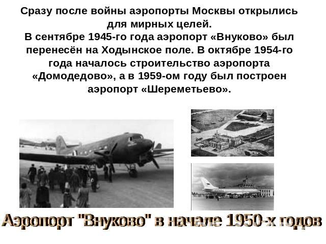 Сразу после войны аэропорты Москвы открылись для мирных целей.В сентябре 1945-го года аэропорт «Внуково» был перенесён на Ходынское поле. В октябре 1954-го года началось строительство аэропорта «Домодедово», а в 1959-ом году был построен аэропорт «Ш…