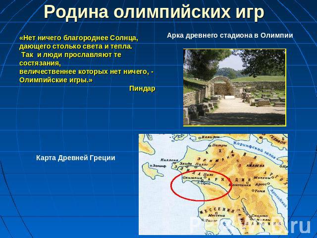 Родина олимпийских игр «Нет ничего благороднее Солнца, дающего столько света и тепла. Так и люди прославляют те состязания, величественнее которых нет ничего, - Олимпийские игры.» Пиндар Арка древнего стадиона в Олимпии Карта Древней Греции