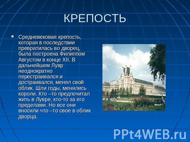 КРЕПОСТЬ Средневековая крепость, которая в последствии превратилась во дворец, была построена Филиппом Августом в конце XII. В дальнейшем Лувр неоднократно перестраивался и достраивался, менял свой облик. Шли годы, менялись короли. Кто –то предпочит…