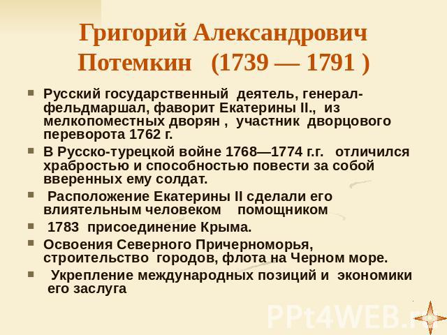 Григорий Александрович Потемкин (1739 — 1791 ) Русский государственный деятель, генерал-фельдмаршал, фаворит Екатерины II., из мелкопоместных дворян , участник дворцового переворота 1762 г. В Русско-турецкой войне 1768—1774 г.г. отличился храбростью…
