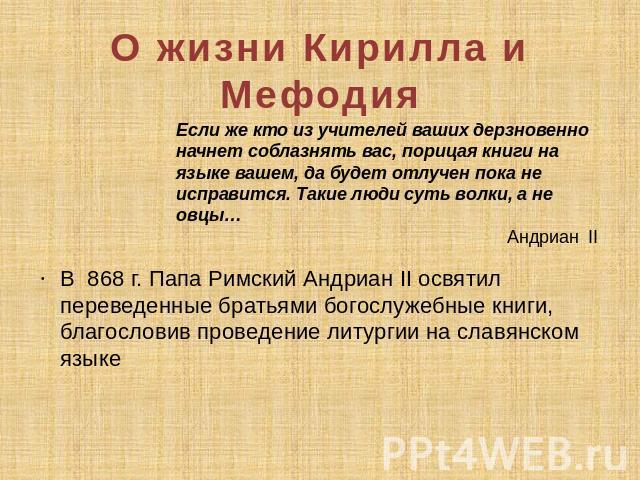 О жизни Кирилла и Мефодия Если же кто из учителей ваших дерзновенно начнет соблазнять вас, порицая книги на языке вашем, да будет отлучен пока не исправится. Такие люди суть волки, а не овцы… Андриан II В 868 г. Папа Римский Андриан II освятил перев…