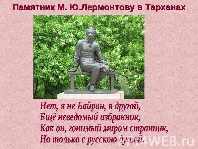 Памятник М. Ю.Лермонтову в Тарханах Нет, я не Байрон, я другой, Ещё неведомый избранник, Как он, гонимый миром странник, Но только с русскою душой.