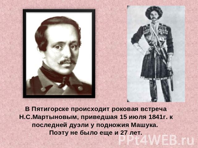 В Пятигорске происходит роковая встреча Н.С.Мартыновым, приведшая 15 июля 1841г. к последней дуэли у подножия Машука. Поэту не было еще и 27 лет.