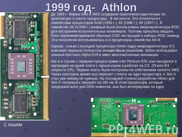 1999 год- Athlon До 1999 г. Фирмы Intel и AMD создавали практически идентичные по архитектуре и сокету процессоры. В частности. Это относиться к семействам процессоров 5х86 (1995 г.), К5 (1996 г.), К6 (1997 г.). В семействе К6-2(1998 г.) впервые был…