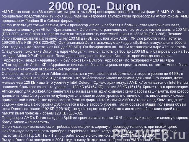 2000 год- Duron AMD Duron явлется x86-совместимым центральным процессором, разработанным фирмой AMD. Он был официально представленн 19 июня 2000 года как недорогая альтернатива процессорам Athlon фирмы AMD и процессорам Pentium III и Celeron фирмы I…