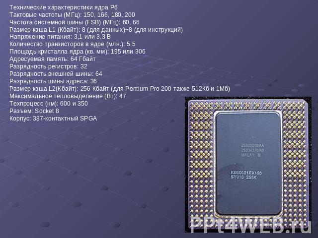 Технические характеристики ядра P6 Тактовые частоты (МГц): 150, 166, 180, 200 Частота системной шины (FSB) (МГц): 60, 66 Размер кэша L1 (Кбайт): 8 (для данных)+8 (для инструкций) Напряжение питания: 3,1 или 3,3 В Количество транзисторов в ядре (млн.…