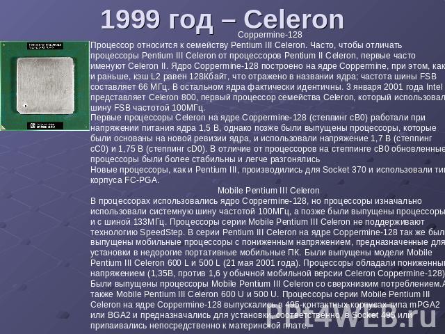 1999 год – Celeron Процессор относится к семейству Pentium III Celeron. Часто, чтобы отличать процессоры Pentium III Celeron от процессоров Pentium II Celeron, первые часто именуют Celeron II. Ядро Coppermine-128 построено на ядре Coppermine, при эт…