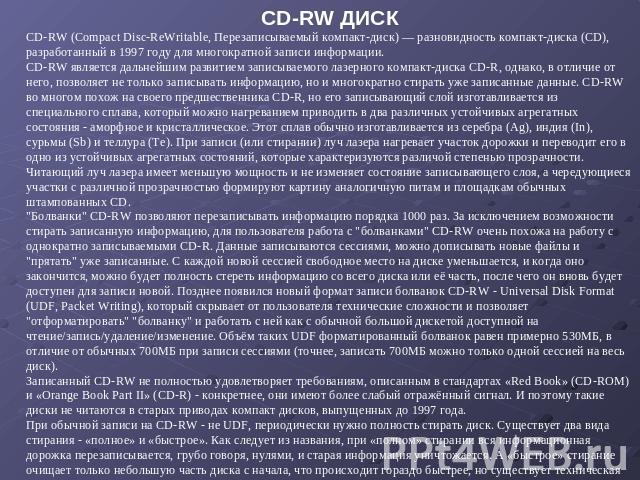 CD-RW ДИСК CD-RW (Compact Disc-ReWritable, Перезаписываемый компакт-диск) — разновидность компакт-диска (CD), разработанный в 1997 году для многократной записи информации. CD-RW является дальнейшим развитием записываемого лазерного компакт-диска CD-…
