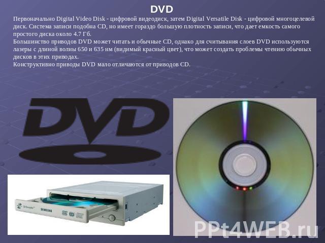 DVD Первоначально Digital Video Disk - цифровой видеодиск, затем Digital Versatile Disk - цифровой многоцелевой диск. Система записи подобна CD, но имеет гораздо большую плотность записи, что дает емкость самого простого диска около 4.7 Гб. Большинс…
