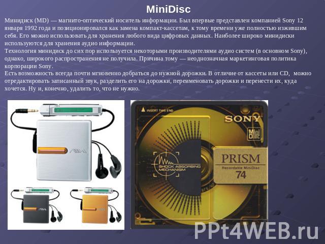 MiniDisc Минидиск (MD) — магнито-оптический носитель информации. Был впервые представлен компанией Sony 12 января 1992 года и позиционировался как замена компакт-кассетам, к тому времени уже полностью изжившим себя. Его можно использовать для хранен…