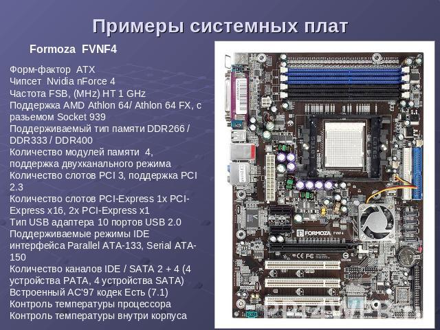 Примеры системных плат Formoza FVNF4 Форм-фактор ATX Чипсет Nvidia nForce 4 Частота FSB, (MHz) HT 1 GHz Поддержка AMD Athlon 64/ Athlon 64 FX, с разьемом Socket 939 Поддерживаемый тип памяти DDR266 / DDR333 / DDR400 Количество модулей памяти 4, подд…
