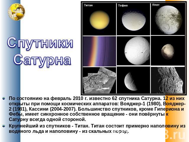 Спутники Сатурна По состоянию на февраль 2010 г. известно 62 спутника Сатурна. 12 из них открыты при помощи космических аппаратов: Вояджер-1 (1980), Вояджер-2 (1981), Кассини (2004-2007). Большинство спутников, кроме Гипериона и Фебы, имеет син…