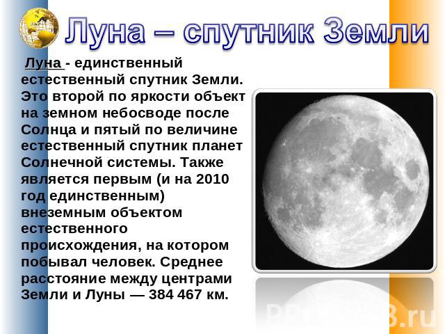 Луна – спутник Земли Луна - единственный естественный спутник Земли. Это второй по яркости объект на земном небосводе после Солнца и пятый по величине естественный спутник планет Солнечной системы. Также является первым (и на 2010 год единствен…