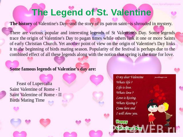 The Legend of St. Valentine The history of Valentine's Day--and the story of its patron saint--is shrouded in mystery. There are various popular and interesting legends of St Valentine's Day. Some legends trace the origin of Valentine's Day to pagan…