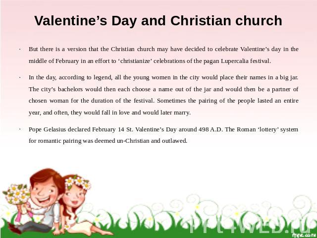 Valentine’s Day and Christian church But there is a version that the Christian church may have decided to celebrate Valentine’s day in the middle of February in an effort to ‘christianize’ celebrations of the pagan Lupercalia festival. In the day, a…