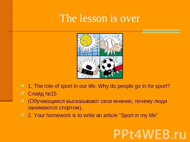 The lesson is over 1. The role of sport in our life. Why do people go in for sport? Слайд №15 (Обучающиеся высказывают свое мнение, почему люди занимаются спортом). 2. Your homework is to write an article “Sport in my life”