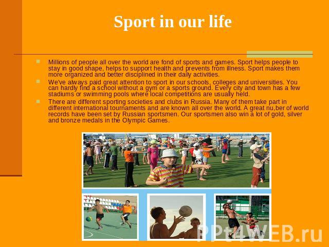 Sport in our life Millions of people all over the world are fond of sports and games. Sport helps people to stay in good shape, helps to support health and prevents from illness. Sport makes them more organized and better disciplined in their daily …