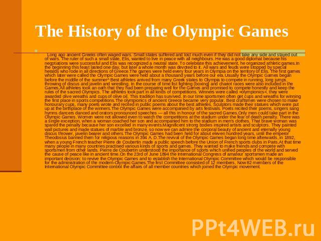 The History of the Olympic Games     Long ago ancient Greeks often waged wars. Small states suffered and lost much even if they did not take any side and stayed out of wars. The ruler of such a small state, Elis, wanted to live i…