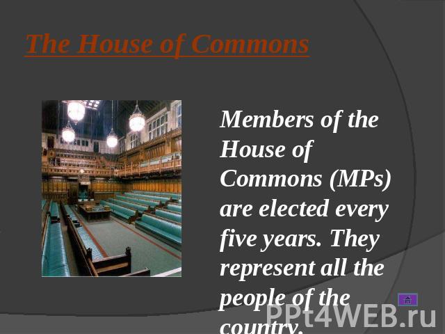The House of Commons Members of the House of Commons (MPs) are elected every five years. They represent all the people of the country.