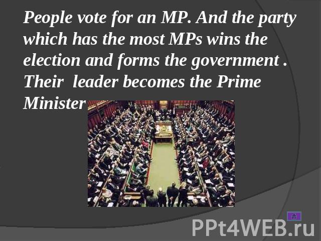 People vote for an MP. And the party which has the most MPs wins the election and forms the government . Their leader becomes the Prime Minister .