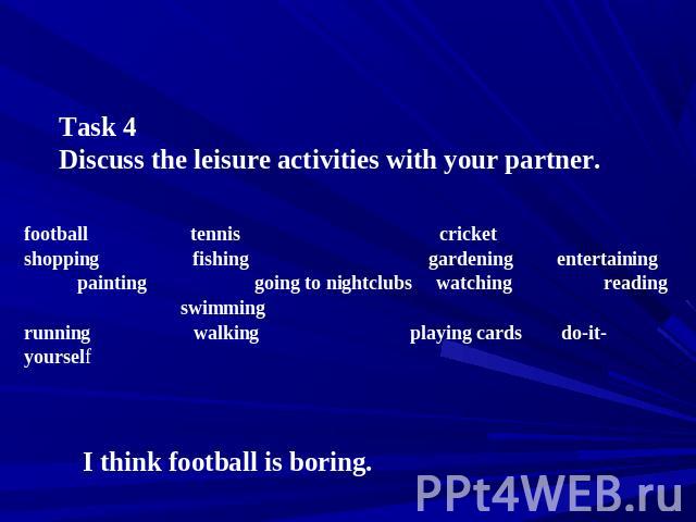Task 4 Discuss the leisure activities with your partner. football tennis cricket shopping fishing gardening entertaining painting going to nightclubs watching reading swimming running walking playing cards do-it-yourself I think football is boring.
