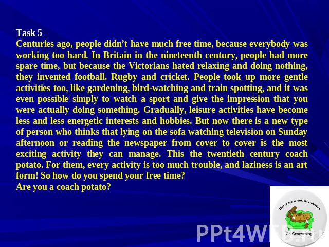 Task 5 Centuries ago, people didn’t have much free time, because everybody was working too hard. In Britain in the nineteenth century, people had more spare time, but because the Victorians hated relaxing and doing nothing, they invented football. R…