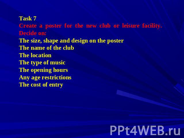 Task 7 Create a poster for the new club or leisure facility. Decide on: The size, shape and design on the poster The name of the club The location The type of music The opening hours Any age restrictions The cost of entry