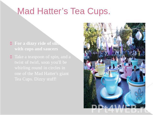 Mad Hatter’s Tea Cups. For a dizzy ride of silliness with cups and saucers Take a teaspoon of spin, and a twist of twirl, soon you'll be whirling round in circles in one of the Mad Hatter's giant Tea Cups. Dizzy stuff!