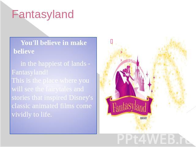 Fantasyland You'll believe in make believe in the happiest of lands - Fantasyland! This is the place where you will see the fairytales and stories that inspired Disney's classic animated films come vividly to life.