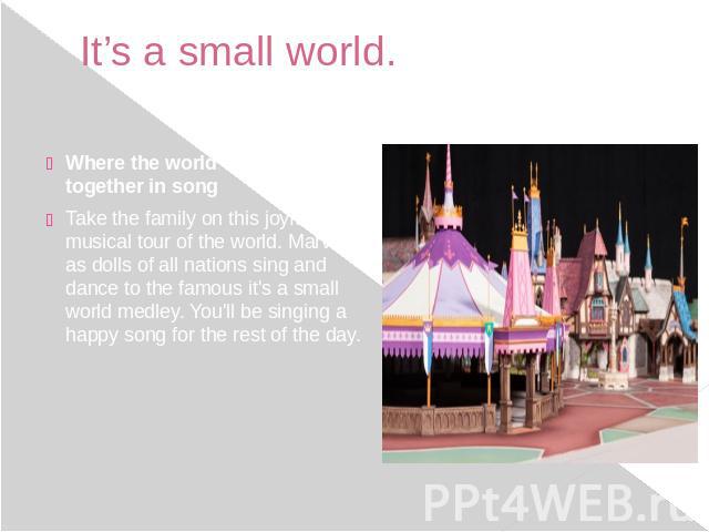 It’s a small world. Where the world comes together in song Take the family on this joyful musical tour of the world. Marvel as dolls of all nations sing and dance to the famous it's a small world medley. You'll be singing a happy song for the r…
