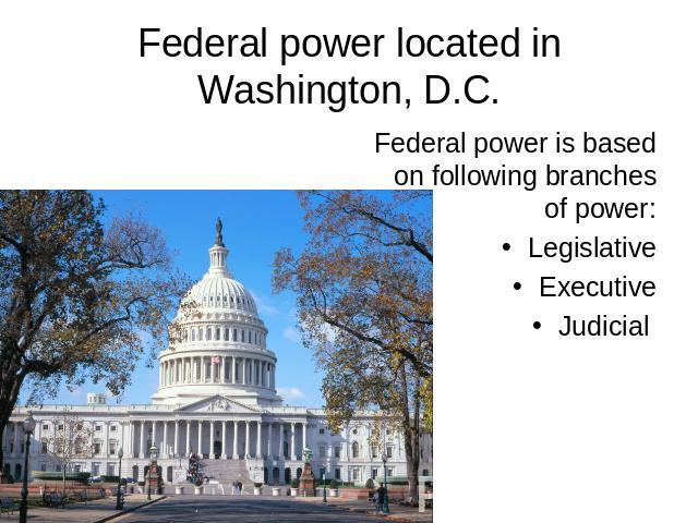 Federal power located in Washington, D.C. Federal power is based on following branches of power: Legislative Executive Judicial