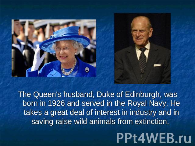 The Queen's husband, Duke of Edinburgh, was born in 1926 and served in the Royal Navy. He takes a great deal of interest in industry and in saving raise wild animals from extinction.