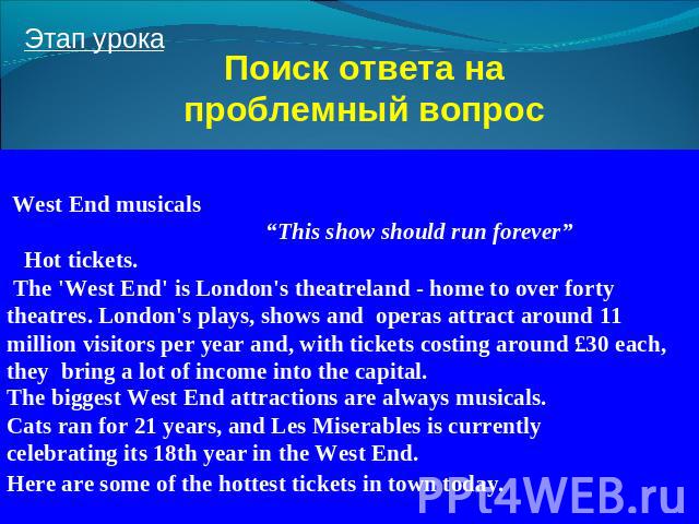 Поиск ответа на проблемный вопрос West End musicals “This show should run forever” Hot tickets. The 'West End' is London's theatreland - home to over forty theatres. London's plays, shows and operas attract around 11 million visitors per year and, w…